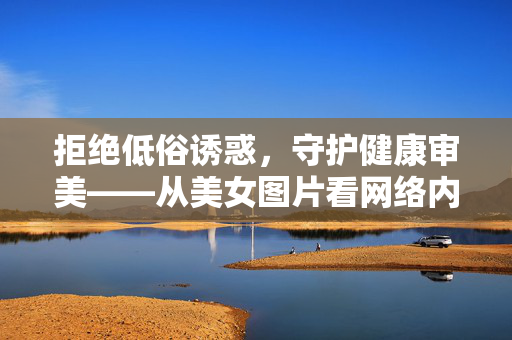 拒绝低俗诱惑,守护健康审美——从美女图片看网络内容的责任与边界,拒绝低俗诱惑 守护健康审美——从美女图片看网络内容的责任与边界