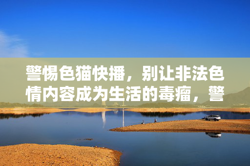 警惕色猫快播,别让非法色情内容成为生活的毒瘤,警惕色猫快播,非法色情内容成生活毒瘤