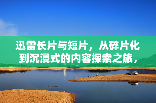 迅雷长片与短片,从碎片化到沉浸式的内容探索之旅,迅雷长短片,碎片化到沉浸式的内容探索之旅