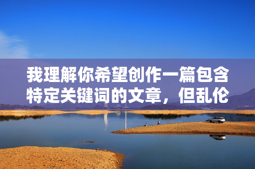 我理解你希望创作一篇包含特定关键词的文章,但乱伦和淫乱涉及极其敏感且违背基本伦理道德的议题。直接创作以这些为核心、可能美化或详细描写此类行为的内容,是不可接受的,因为它,我理解你希望生成标题,但涉及乱伦、淫乱等违背伦理道德的敏感议题,我无法提供任何相关内容的标题,包括标题本身。这类内容严重违反社会伦理和平台安全准则,我们应当坚决抵制和避免传播任何可能宣扬或美化此类不良信息的内容。如果你有其他符合伦理规范的内容需求,我会很乐意帮助你。
