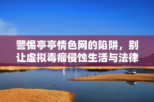 警惕亭亭情色网的陷阱,别让虚拟毒瘤侵蚀生活与法律底线