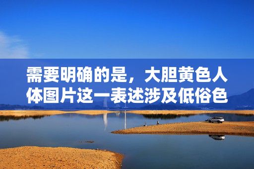 需要明确的是,大胆黄色人体图片这一表述涉及低俗色情内容,根据中国法律法规和社会主义核心价值观,传播或制作此类内容是被严格禁止的。我们应当坚决抵制色情信息,倡导健康、文明、积极向上的网络环境,抵制低俗色情,共建清朗网络空间