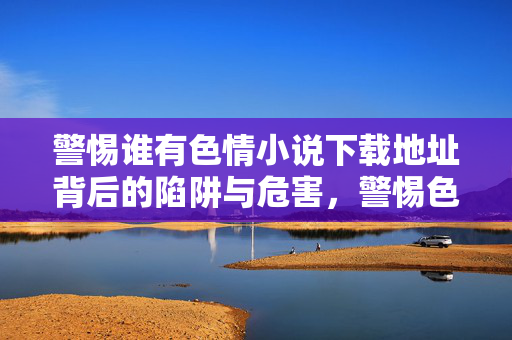 警惕谁有色情小说下载地址背后的陷阱与危害,警惕色情小说下载地址背后的陷阱与危害