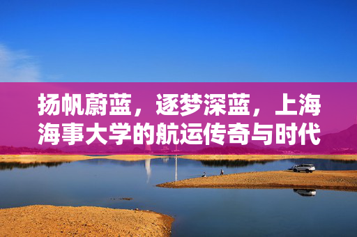 扬帆蔚蓝,逐梦深蓝,上海海事大学的航运传奇与时代担当,扬帆逐梦深蓝,上海海事大学的航运传奇与时代担当