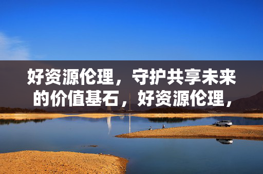 好资源伦理,守护共享未来的价值基石,好资源伦理,守护共享未来的价值基石