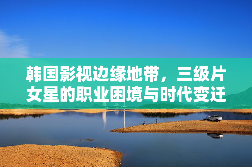 韩国影视边缘地带,三级片女星的职业困境与时代变迁,韩国影视边缘地带,三级片女星的职业困境与时代变迁