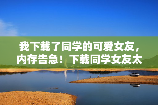 我下载了同学的可爱女友,内存告急!下载同学女友太可爱,内存直接告急!