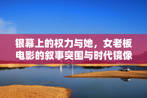 银幕上的权力与她,女老板电影的叙事突围与时代镜像,女老板电影的权力叙事突围与时代镜像
