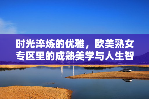 时光淬炼的优雅,欧美熟女专区里的成熟美学与人生智慧,欧美熟女的时光淬炼,成熟美学与人生智慧