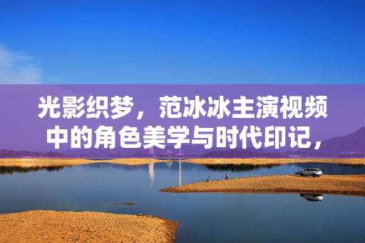 光影织梦,范冰冰主演视频中的角色美学与时代印记,光影织梦,范冰冰主演的角色美学与时代印记