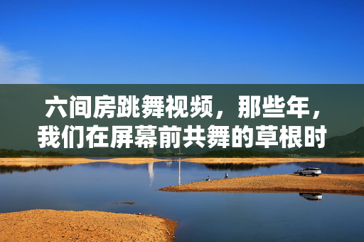 六间房跳舞视频,那些年,我们在屏幕前共舞的草根时光,六间房跳舞视频,那些年我们共舞的草根时光