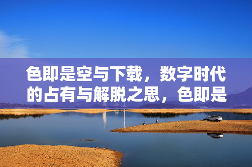 色即是空与下载,数字时代的占有与解脱之思,色即是空与数字下载,数字时代的占有与解脱之思