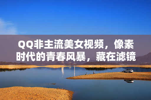 QQ非主流美女视频,像素时代的青春风暴,藏在滤镜里的Z世代记忆,QQ非主流,像素滤镜里的Z世代青春风暴