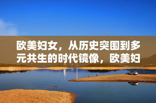欧美妇女,从历史突围到多元共生的时代镜像,欧美妇女,历史突围与多元共生的时代镜像