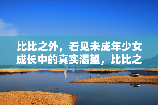 比比之外,看见未成年少女成长中的真实渴望,比比之外,看见少女成长的真实渴望