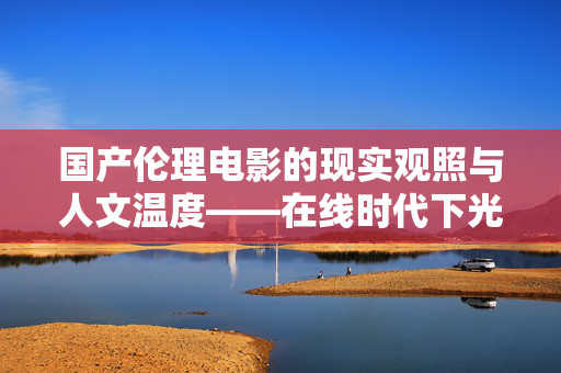 国产伦理电影的现实观照与人文温度——在线时代下光影伦理的探索与坚守,国产伦理电影的现实观照与人文温度——在线时代光影伦理的探索与坚守