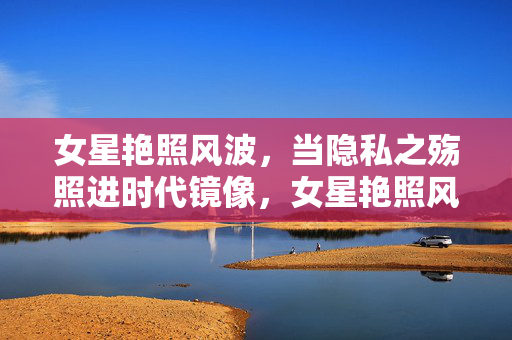 女星艳照风波,当隐私之殇照进时代镜像,女星艳照风波,隐私之殇的时代镜像