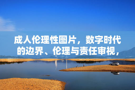 成人伦理性图片,数字时代的边界、伦理与责任审视,数字时代成人伦理性图片的边界、伦理与责任审视