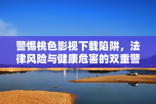 警惕桃色影视下载陷阱,法律风险与健康危害的双重警示,警惕桃色影视下载陷阱,法律风险与健康危害的双重警示
