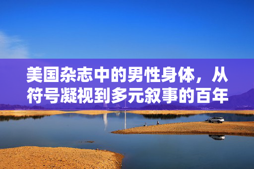 美国杂志中的男性身体,从符号凝视到多元叙事的百年演变,美国杂志男性身体,从符号凝视到多元叙事的百年演变