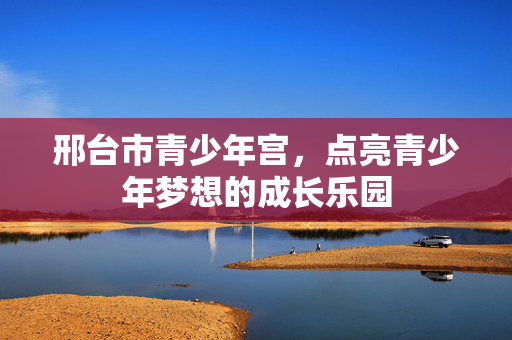 邢台市青少年宫,点亮青少年梦想的成长乐园