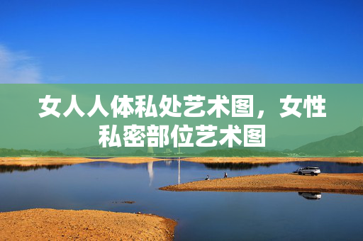 女人人体私处艺术图,女性私密部位艺术图