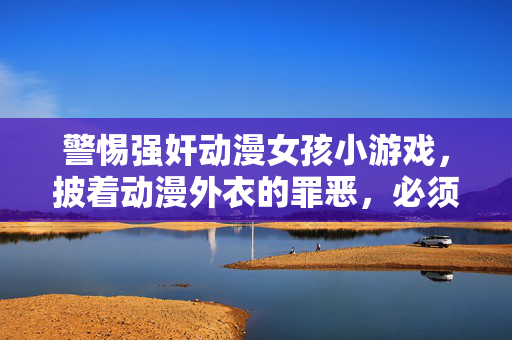 警惕强奸动漫女孩小游戏,披着动漫外衣的罪恶,必须坚决抵制!披着动漫外衣的罪恶,强奸动漫女孩小游戏必须坚决抵制!