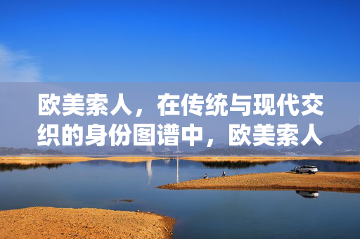 欧美索人,在传统与现代交织的身份图谱中,欧美索人,传统与现代交织的身份图谱