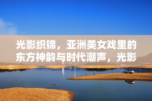 光影织锦，亚洲美女戏里的东方神韵与时代潮声，光影织锦，亚洲美女戏里的东方神韵与时代潮声
