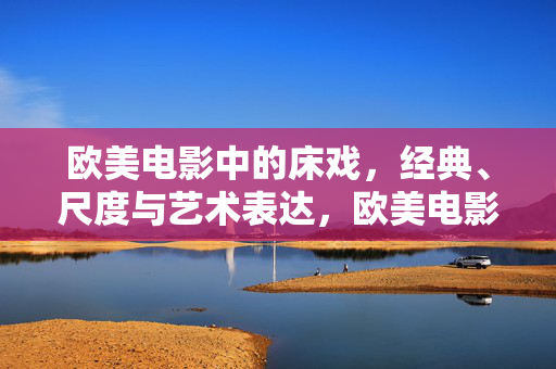 欧美电影中的床戏，经典、尺度与艺术表达，欧美电影床戏，经典、尺度与艺术表达