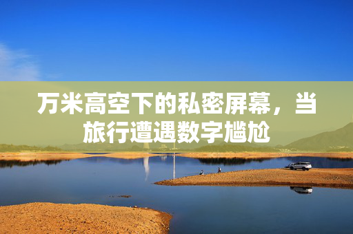 万米高空下的私密屏幕，当旅行遭遇数字尴尬