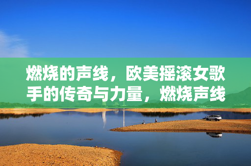 燃烧的声线,欧美摇滚女歌手的传奇与力量,燃烧声线,欧美摇滚女歌手的传奇力量