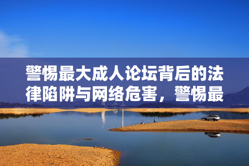 警惕最大成人论坛背后的法律陷阱与网络危害,警惕最大成人论坛,法律陷阱与网络危害