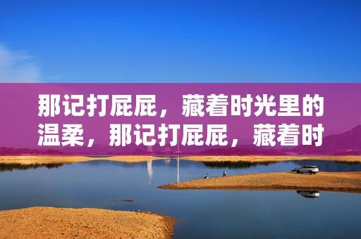 那记打屁屁,藏着时光里的温柔,那记打屁屁,藏着时光里的温柔