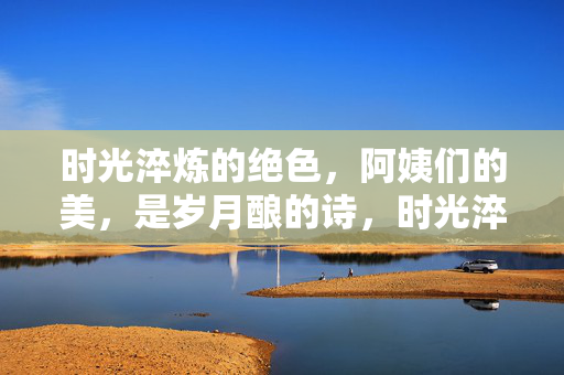 时光淬炼的绝色,阿姨们的美,是岁月酿的诗,时光淬炼绝色,阿姨美如岁月酿诗
