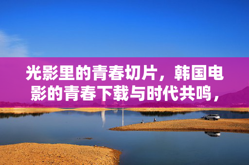 光影里的青春切片,韩国电影的青春下载与时代共鸣,韩国电影的青春切片,光影里的时代共鸣