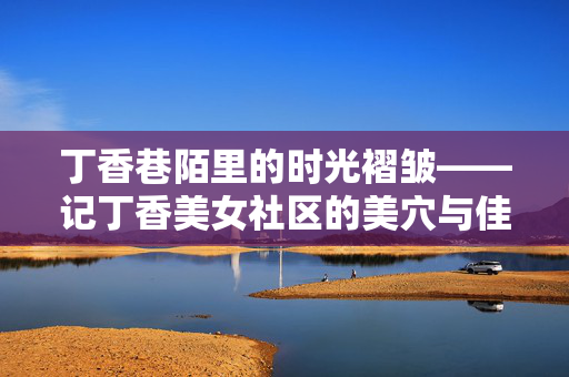 丁香巷陌里的时光褶皱——记丁香美女社区的美穴与佳人,丁香巷陌,时光褶皱里的佳人