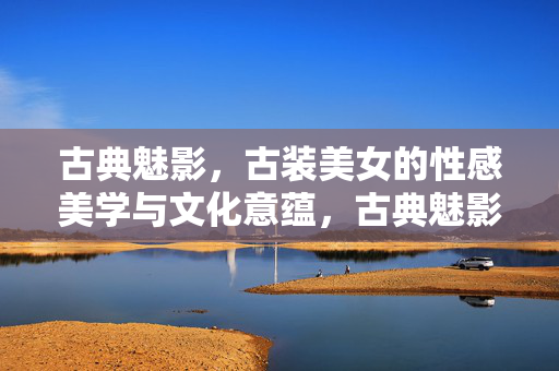 古典魅影,古装美女的性感美学与文化意蕴,古典魅影,古装美女的性感美学与文化意蕴