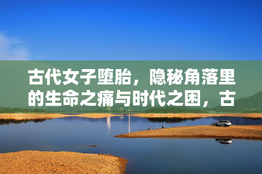 古代女子堕胎,隐秘角落里的生命之痛与时代之困,古代女子堕胎,隐秘角落的生命之痛与时代之困