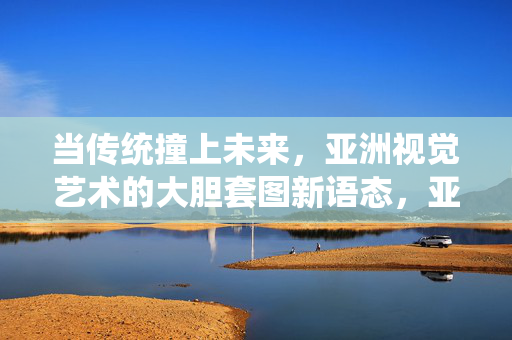 当传统撞上未来,亚洲视觉艺术的大胆套图新语态,亚洲视觉艺术,传统与未来的大胆套图新语态