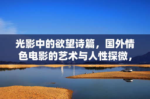光影中的欲望诗篇,国外情色电影的艺术与人性探微,光影诗篇,国外情色电影的艺术与人性探微