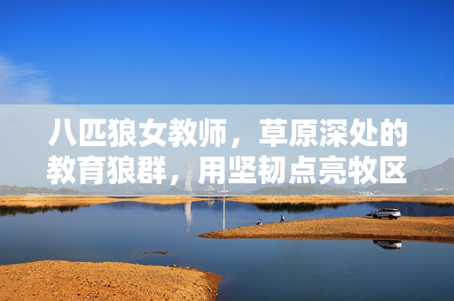 八匹狼女教师,草原深处的教育狼群,用坚韧点亮牧区孩子的未来,八匹狼女教师,草原深处用坚韧点亮牧区未来
