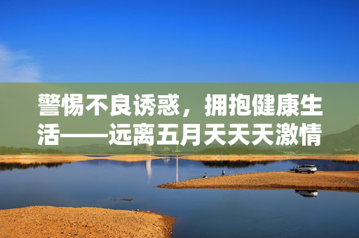 警惕不良诱惑,拥抱健康生活——远离五月天天天激情网等非法网站,拥抱健康生活,远离非法网站——警惕不良诱惑