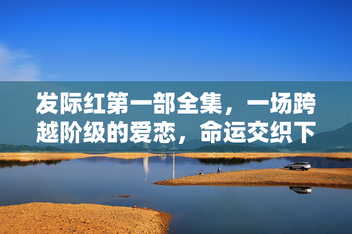 发际红第一部全集,一场跨越阶级的爱恋,命运交织下的初章,发际红,跨越阶级的爱恋命运初章