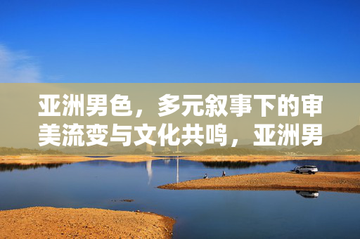 亚洲男色,多元叙事下的审美流变与文化共鸣,亚洲男色,多元叙事中的审美流变与文化共鸣