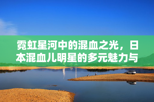 霓虹星河中的混血之光,日本混血儿明星的多元魅力与文化融合,霓虹星河中的混光,日本混血儿明星的多元魅力与文化融合