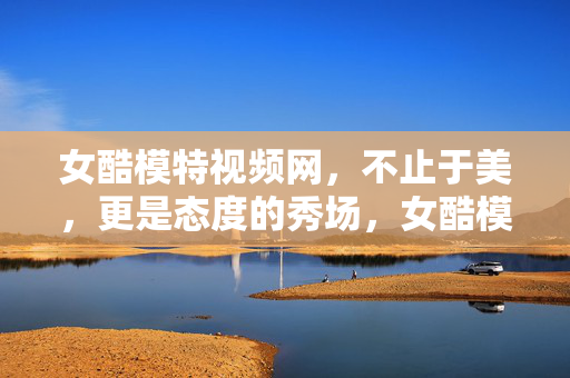 女酷模特视频网,不止于美,更是态度的秀场,女酷模特视频网,态度的酷感秀场
