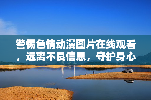 警惕色情动漫图片在线观看,远离不良信息,守护身心健康