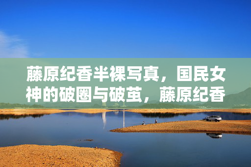 藤原纪香半裸写真,国民女神的破圈与破茧,藤原纪香半裸写真,国民女神破圈破茧
