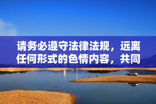 请务必遵守法律法规,远离任何形式的色情内容,共同营造清朗的网络空间。如果您遇到网络不良信息,可向相关部门举报,共同维护健康有序的网络环境,清朗网络,健康共护